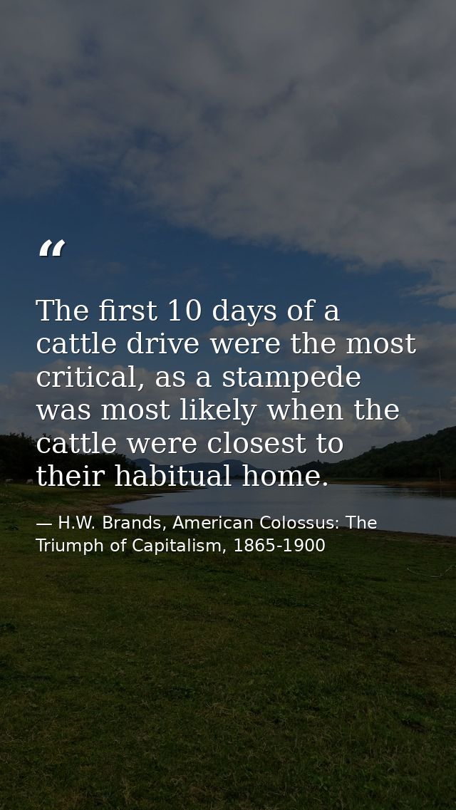 The first 10 days of a cattle drive were the most critical, as a stampede was most likely when the cattle were closest t — H.W. Brands, American Colossus: The Triumph of Capitalism, 1865-1900