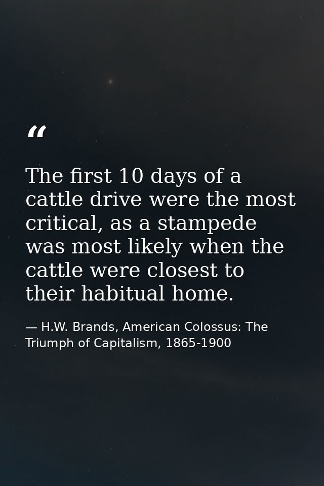 The first 10 days of a cattle drive were the most critical, as a stampede was most likely when the cattle were closest t — H.W. Brands, American Colossus: The Triumph of Capitalism, 1865-1900