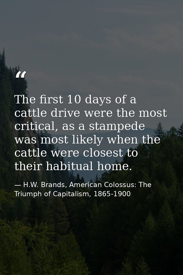 The first 10 days of a cattle drive were the most critical, as a stampede was most likely when the cattle were closest t — H.W. Brands, American Colossus: The Triumph of Capitalism, 1865-1900