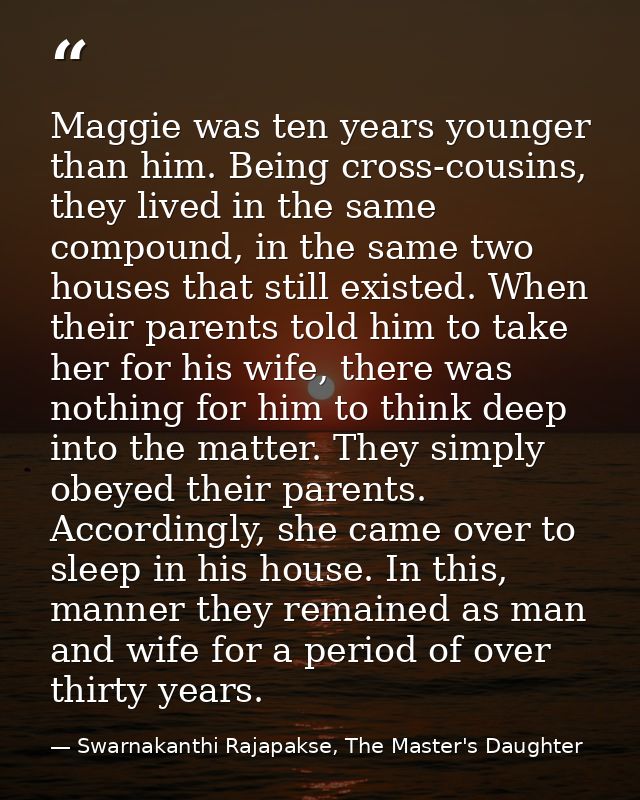 Maggie was ten years younger than him. Being cross-cousins, they lived in the same compound, in the same two houses that — Swarnakanthi Rajapakse, The Master's Daughter