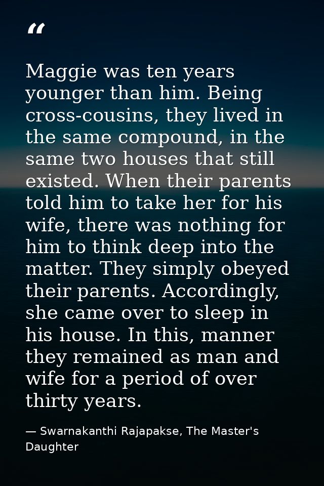 Maggie was ten years younger than him. Being cross-cousins, they lived in the same compound, in the same two houses that — Swarnakanthi Rajapakse, The Master's Daughter