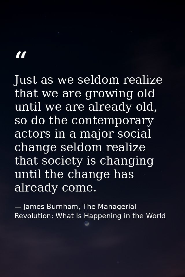 Just as we seldom realize that we are growing old until we are already old, so do the contemporary actors in a major soc — James Burnham, The Managerial Revolution: What Is Happening in the World