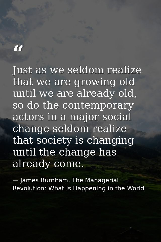 Just as we seldom realize that we are growing old until we are already old, so do the contemporary actors in a major soc — James Burnham, The Managerial Revolution: What Is Happening in the World