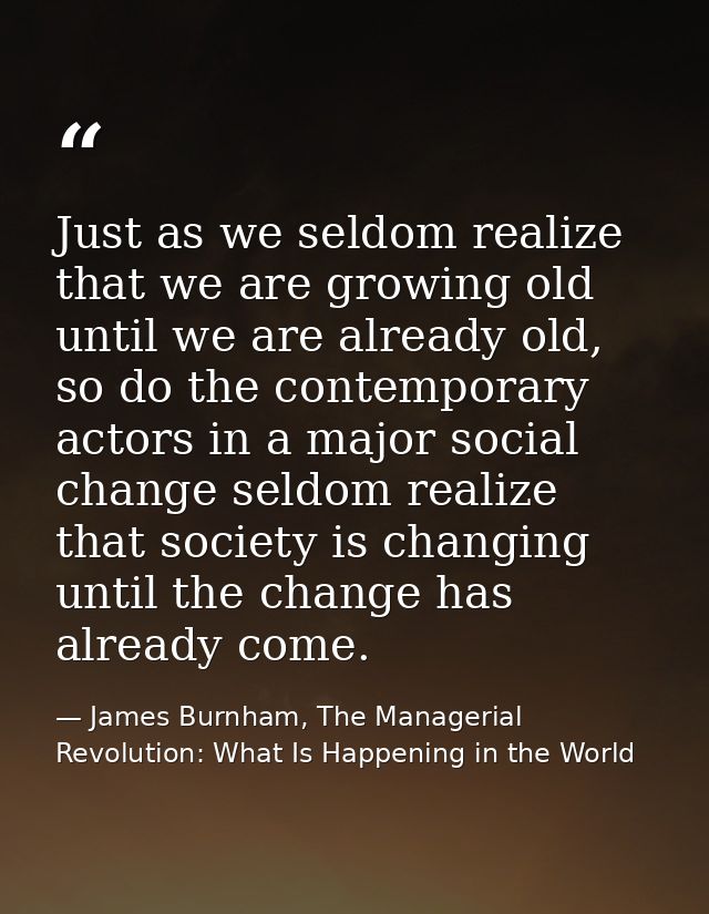 Just as we seldom realize that we are growing old until we are already old, so do the contemporary actors in a major soc — James Burnham, The Managerial Revolution: What Is Happening in the World