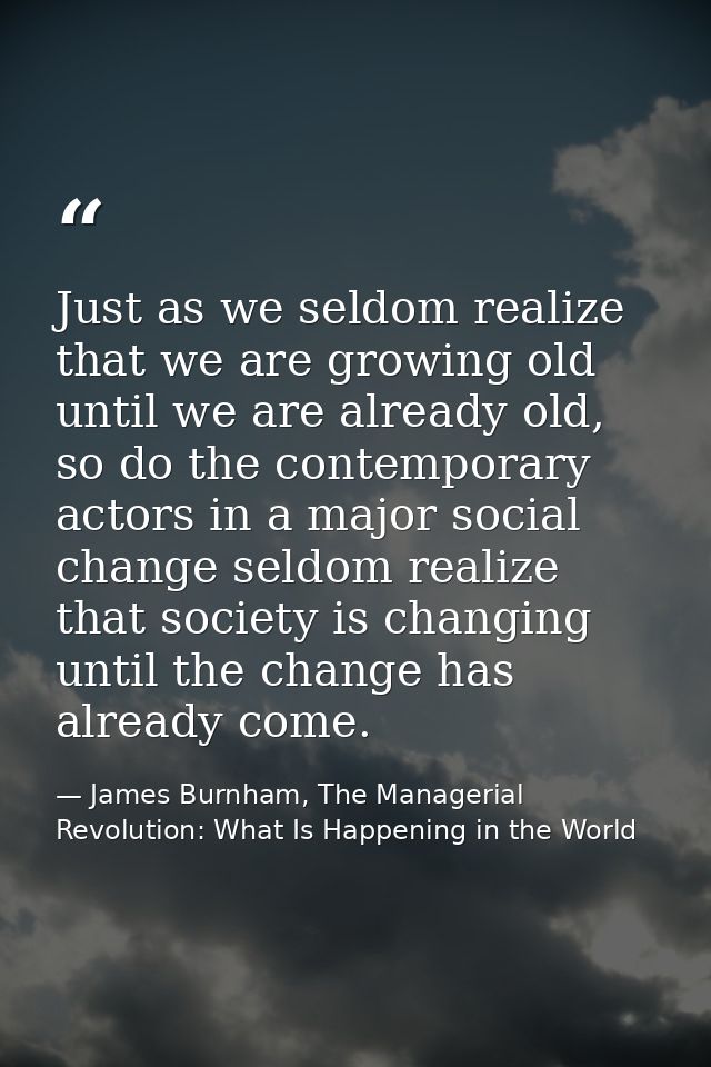 Just as we seldom realize that we are growing old until we are already old, so do the contemporary actors in a major soc — James Burnham, The Managerial Revolution: What Is Happening in the World