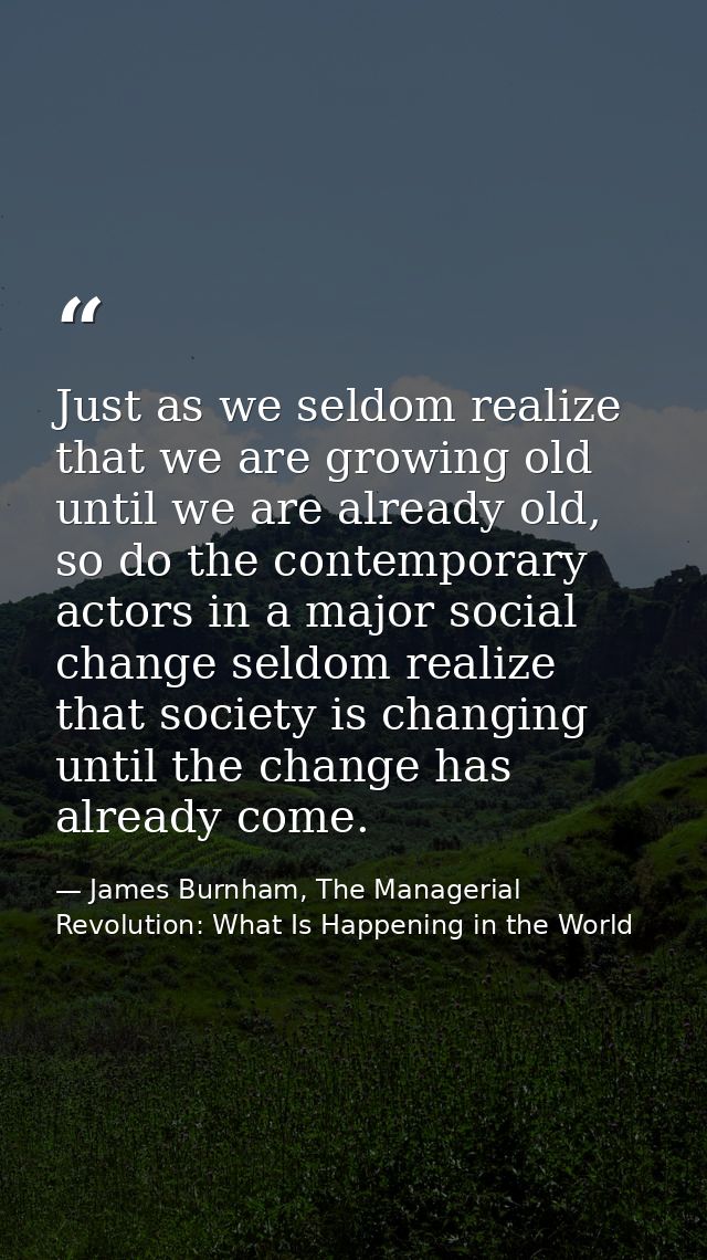 Just as we seldom realize that we are growing old until we are already old, so do the contemporary actors in a major soc — James Burnham, The Managerial Revolution: What Is Happening in the World