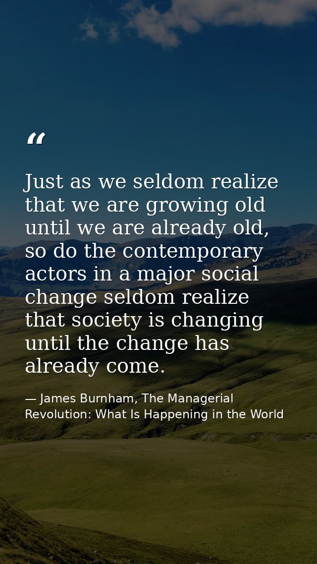 Just as we seldom realize that we are growing old until we are already old, so do the contemporary actors in a major soc — James Burnham, The Managerial Revolution: What Is Happening in the World