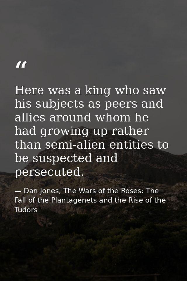 Here was a king who saw his subjects as peers and allies around whom he had growing up rather than semi-alien entities t — Dan Jones, The Wars of the Roses: The Fall of the Plantagenets and the Rise of the Tudors