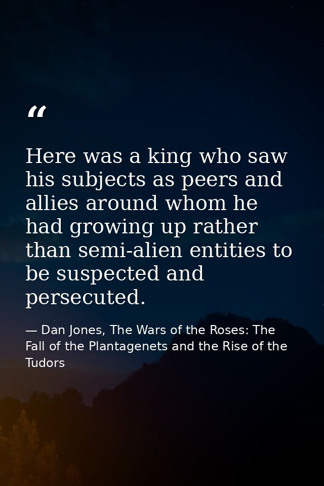 Here was a king who saw his subjects as peers and allies around whom he had growing up rather than semi-alien entities t — Dan Jones, The Wars of the Roses: The Fall of the Plantagenets and the Rise of the Tudors
