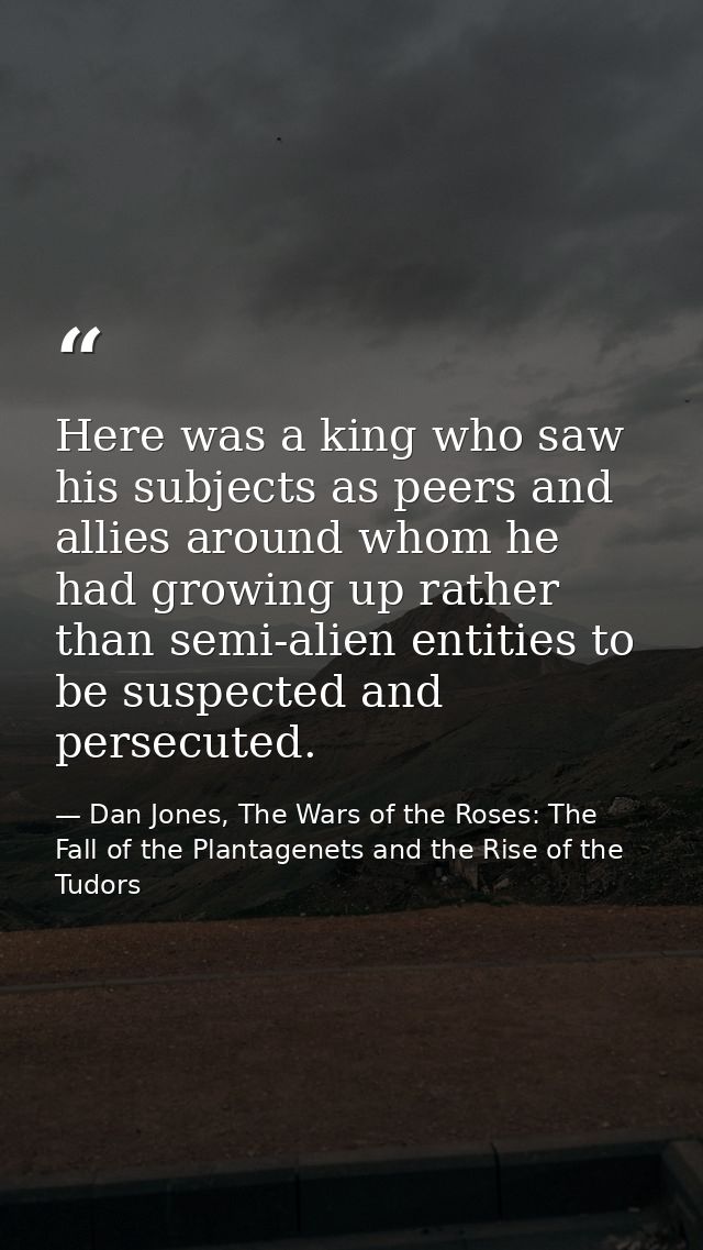 Here was a king who saw his subjects as peers and allies around whom he had growing up rather than semi-alien entities t — Dan Jones, The Wars of the Roses: The Fall of the Plantagenets and the Rise of the Tudors