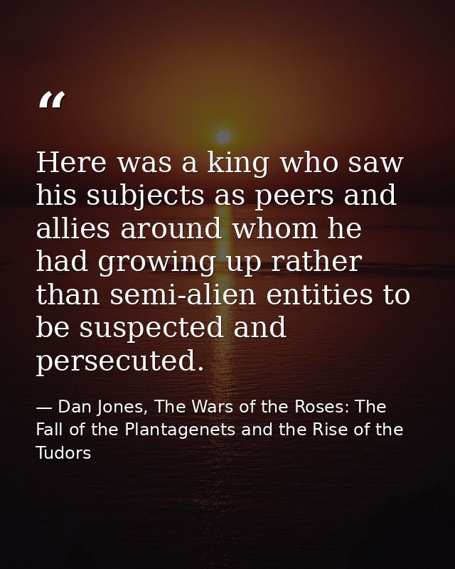 Here was a king who saw his subjects as peers and allies around whom he had growing up rather than semi-alien entities t — Dan Jones, The Wars of the Roses: The Fall of the Plantagenets and the Rise of the Tudors