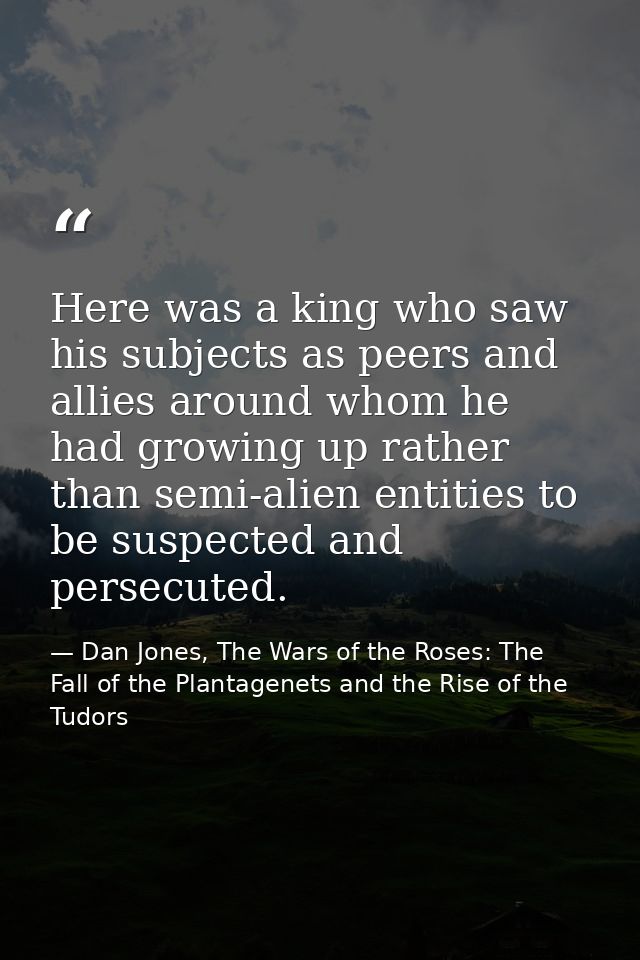 Here was a king who saw his subjects as peers and allies around whom he had growing up rather than semi-alien entities t — Dan Jones, The Wars of the Roses: The Fall of the Plantagenets and the Rise of the Tudors