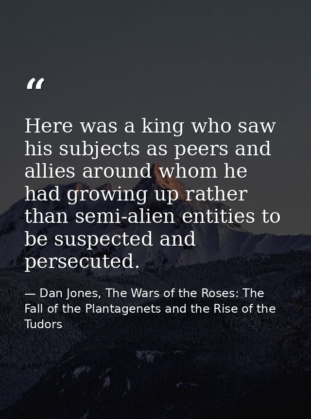 Here was a king who saw his subjects as peers and allies around whom he had growing up rather than semi-alien entities t — Dan Jones, The Wars of the Roses: The Fall of the Plantagenets and the Rise of the Tudors