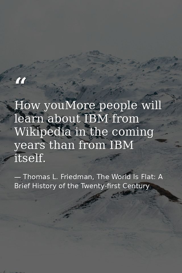 How youMore people will learn about IBM from Wikipedia in the coming years than from IBM itself. — Thomas L. Friedman, The World Is Flat: A Brief History of the Twenty-first Century