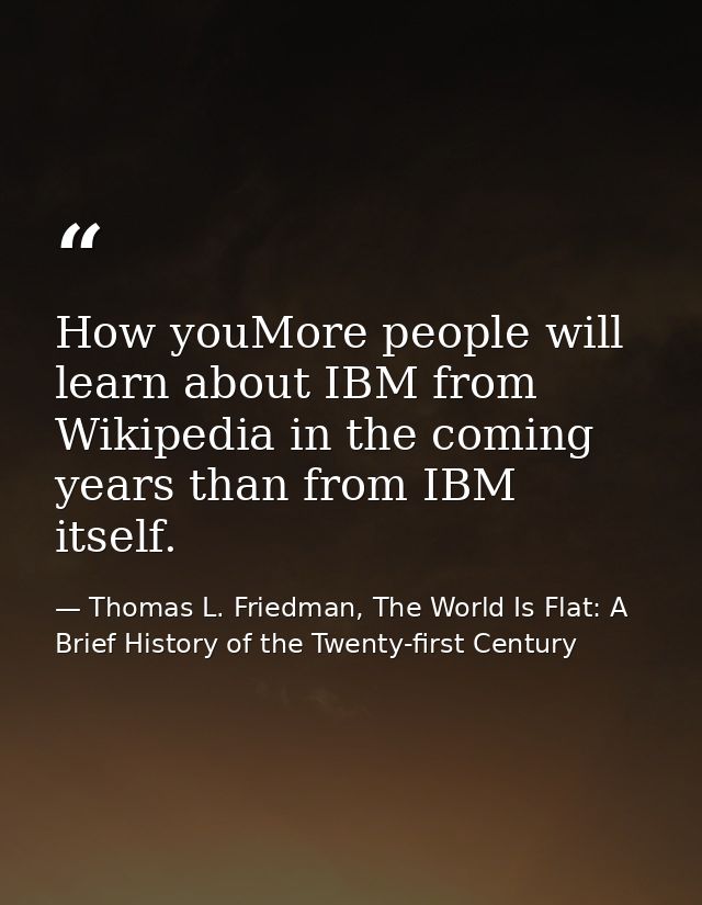 How youMore people will learn about IBM from Wikipedia in the coming years than from IBM itself. — Thomas L. Friedman, The World Is Flat: A Brief History of the Twenty-first Century