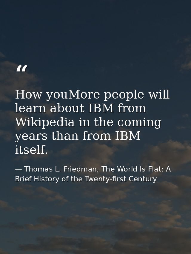 How youMore people will learn about IBM from Wikipedia in the coming years than from IBM itself. — Thomas L. Friedman, The World Is Flat: A Brief History of the Twenty-first Century