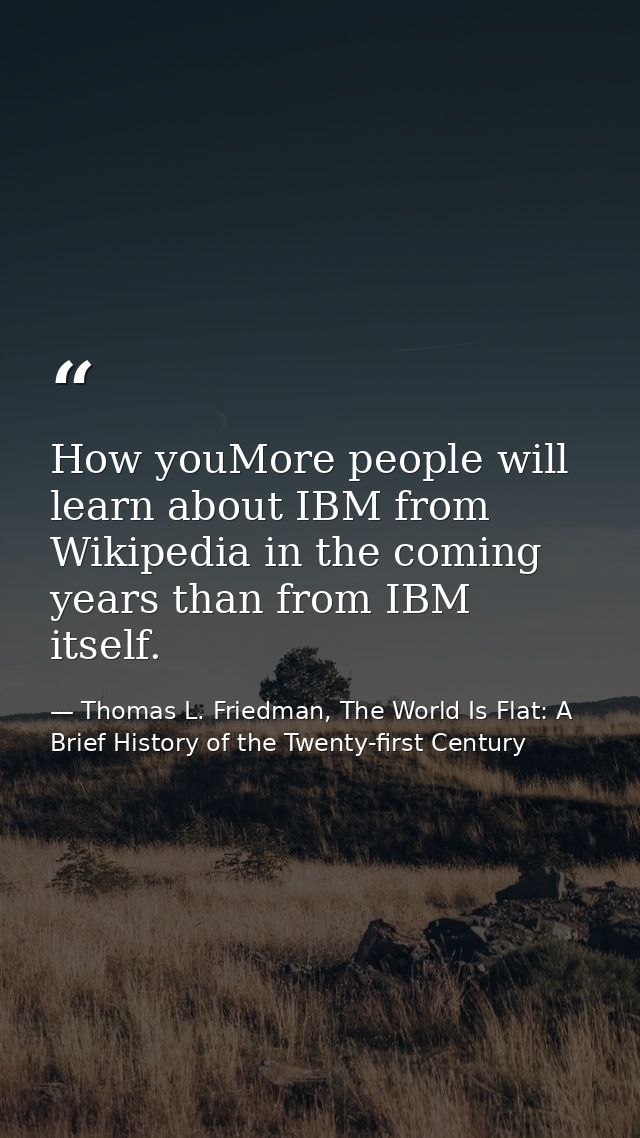How youMore people will learn about IBM from Wikipedia in the coming years than from IBM itself. — Thomas L. Friedman, The World Is Flat: A Brief History of the Twenty-first Century