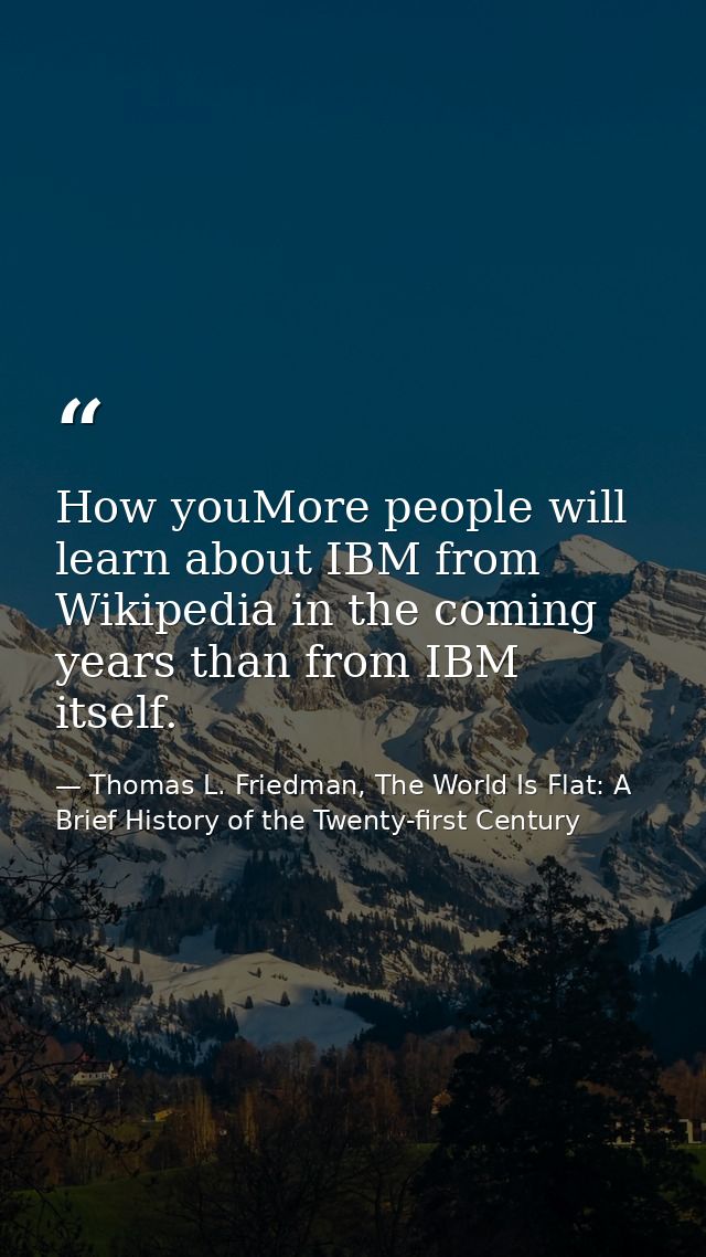 How youMore people will learn about IBM from Wikipedia in the coming years than from IBM itself. — Thomas L. Friedman, The World Is Flat: A Brief History of the Twenty-first Century