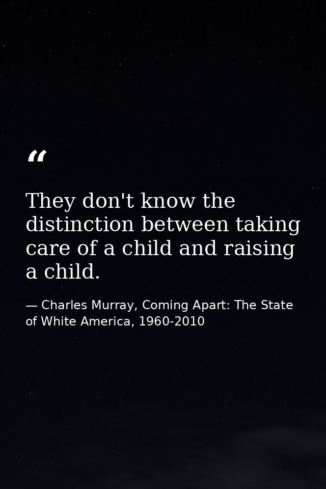 They don't know the distinction between taking care of a child and raising a child. — Charles Murray, Coming Apart: The State of White America, 1960-2010