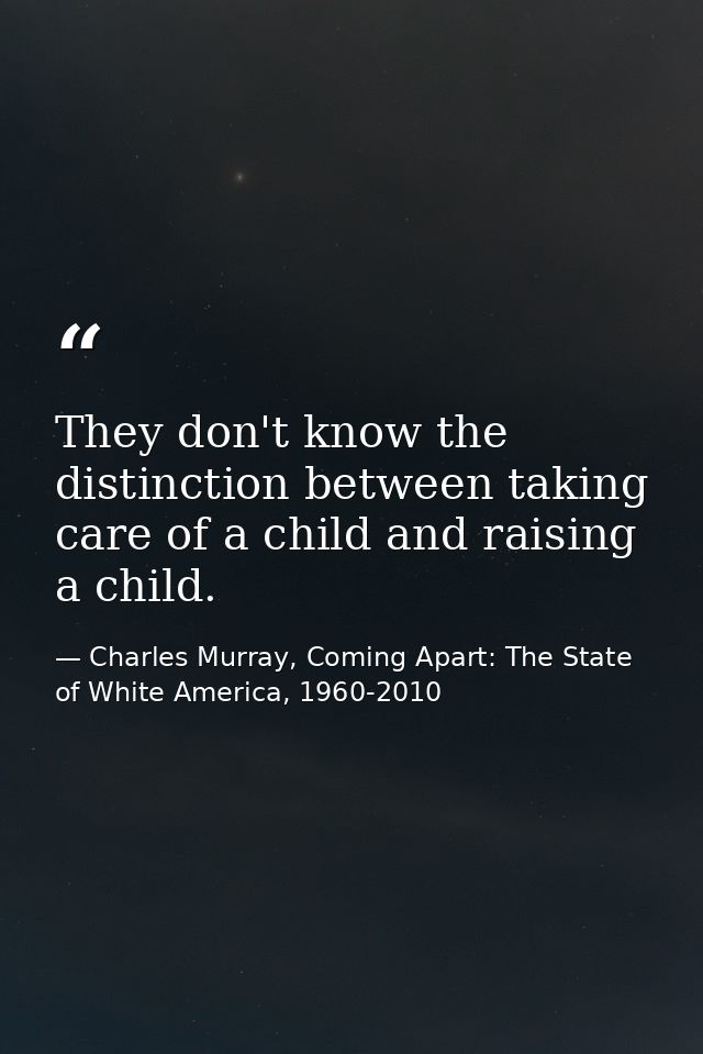 They don't know the distinction between taking care of a child and raising a child. — Charles Murray, Coming Apart: The State of White America, 1960-2010