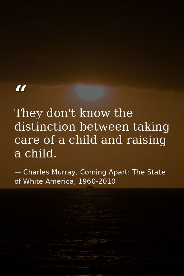 They don't know the distinction between taking care of a child and raising a child. — Charles Murray, Coming Apart: The State of White America, 1960-2010