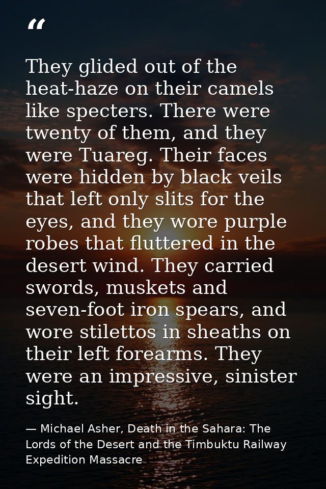 They glided out of the heat-haze on their camels like specters. There were twenty of them, and they were Tuareg. Their f — Michael Asher, Death in the Sahara: The Lords of the Desert and the Timbuktu Railway Expedition Massacre