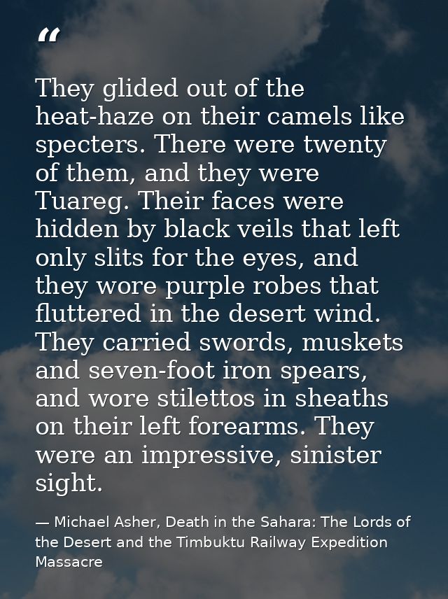 They glided out of the heat-haze on their camels like specters. There were twenty of them, and they were Tuareg. Their f — Michael Asher, Death in the Sahara: The Lords of the Desert and the Timbuktu Railway Expedition Massacre