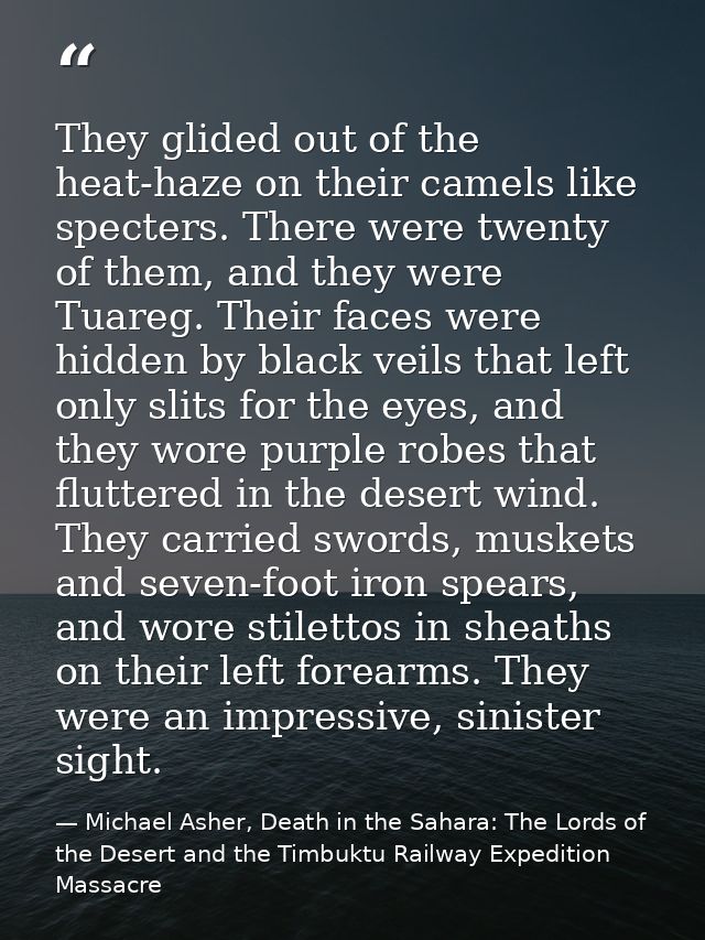 They glided out of the heat-haze on their camels like specters. There were twenty of them, and they were Tuareg. Their f — Michael Asher, Death in the Sahara: The Lords of the Desert and the Timbuktu Railway Expedition Massacre