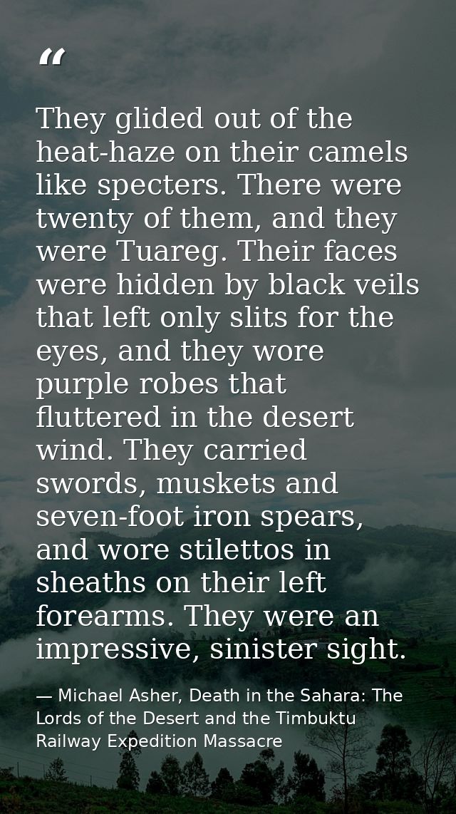 They glided out of the heat-haze on their camels like specters. There were twenty of them, and they were Tuareg. Their f — Michael Asher, Death in the Sahara: The Lords of the Desert and the Timbuktu Railway Expedition Massacre