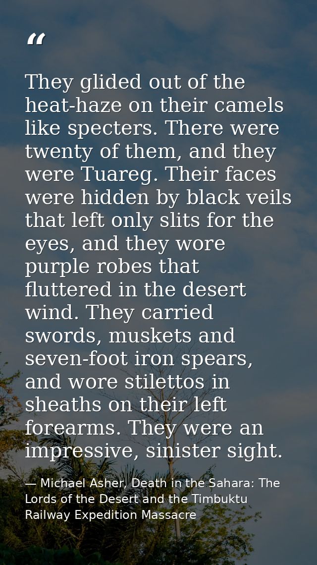 They glided out of the heat-haze on their camels like specters. There were twenty of them, and they were Tuareg. Their f — Michael Asher, Death in the Sahara: The Lords of the Desert and the Timbuktu Railway Expedition Massacre