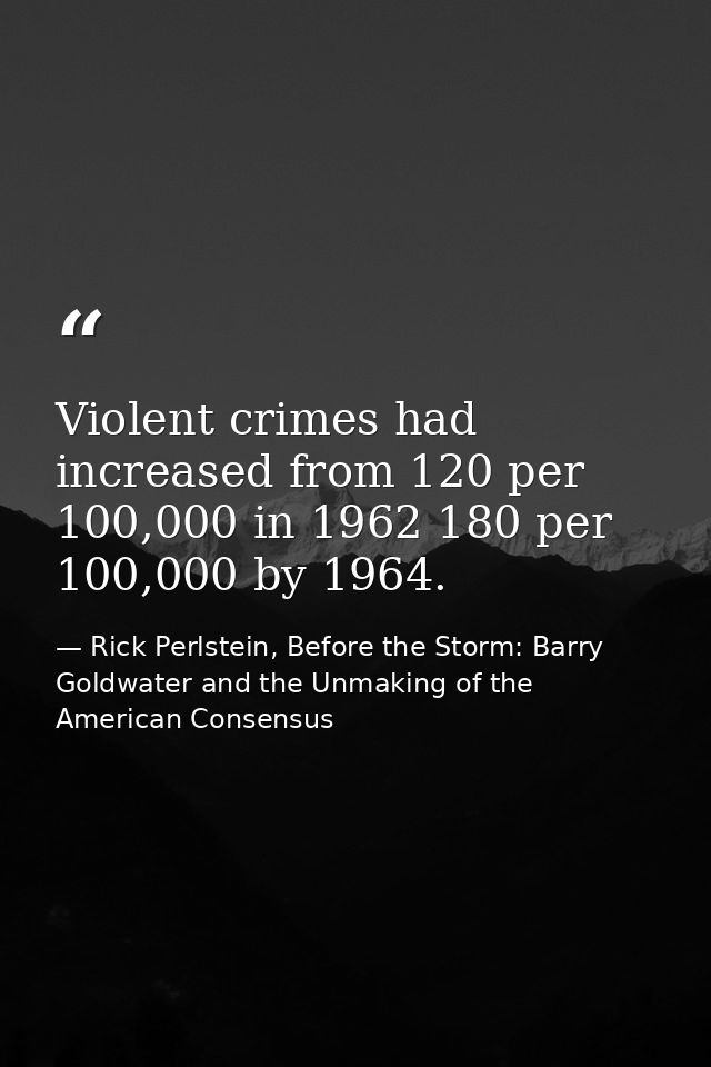 Violent crimes had increased from 120 per 100,000 in 1962 180 per 100,000 by 1964. — Rick Perlstein, Before the Storm: Barry Goldwater and the Unmaking of the American Consensus
