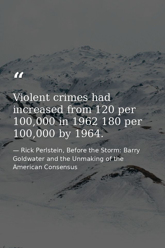 Violent crimes had increased from 120 per 100,000 in 1962 180 per 100,000 by 1964. — Rick Perlstein, Before the Storm: Barry Goldwater and the Unmaking of the American Consensus