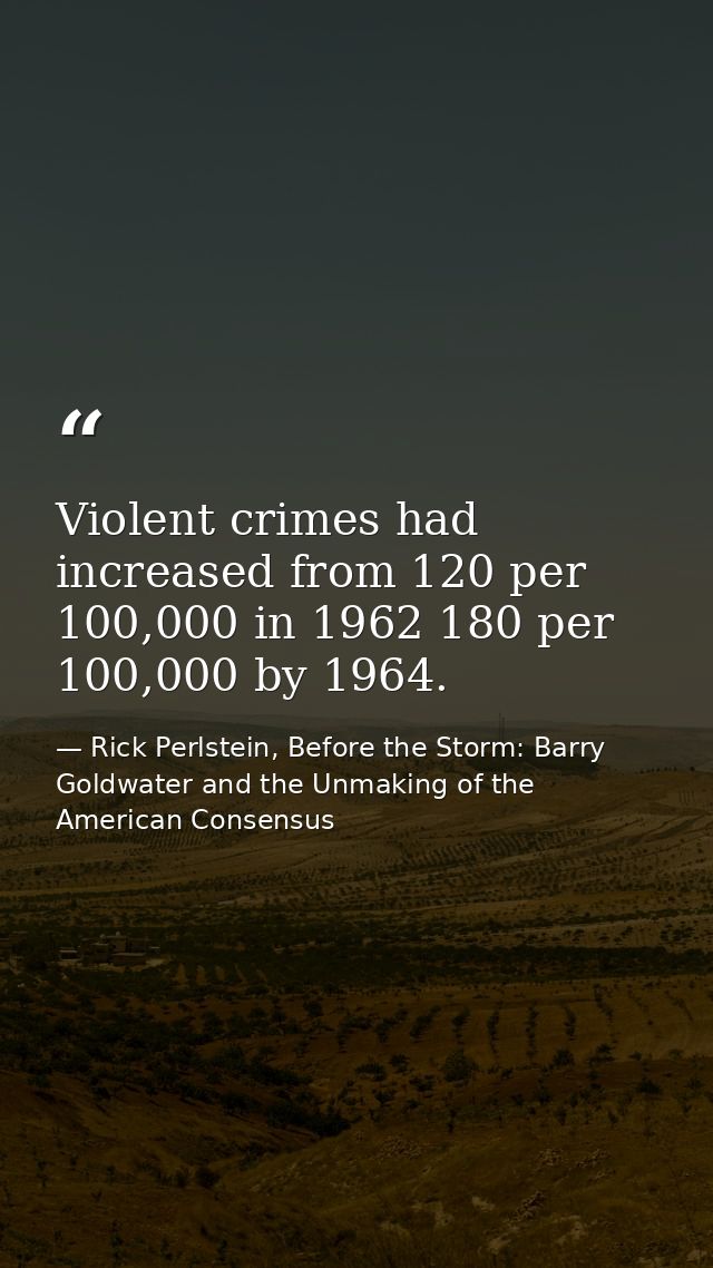 Violent crimes had increased from 120 per 100,000 in 1962 180 per 100,000 by 1964. — Rick Perlstein, Before the Storm: Barry Goldwater and the Unmaking of the American Consensus