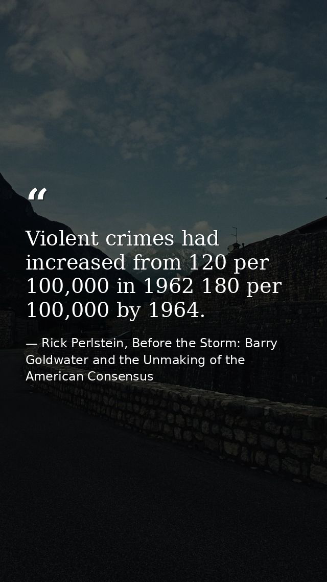Violent crimes had increased from 120 per 100,000 in 1962 180 per 100,000 by 1964. — Rick Perlstein, Before the Storm: Barry Goldwater and the Unmaking of the American Consensus