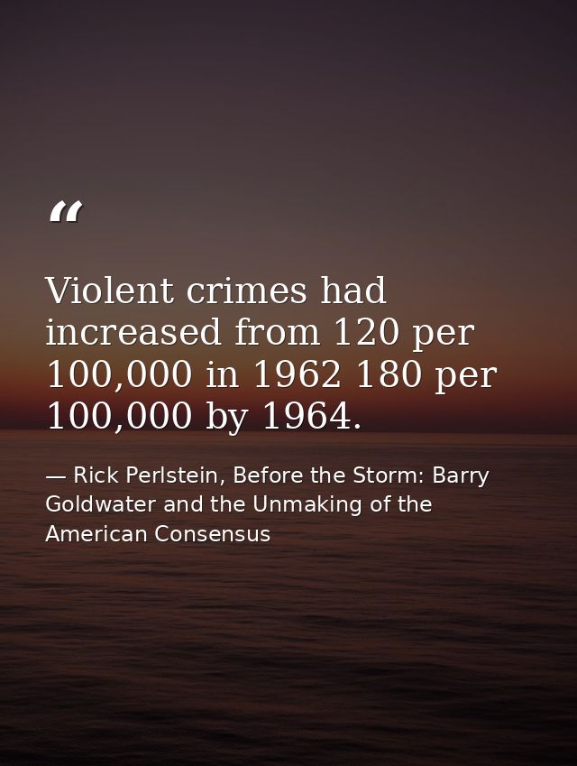 Violent crimes had increased from 120 per 100,000 in 1962 180 per 100,000 by 1964. — Rick Perlstein, Before the Storm: Barry Goldwater and the Unmaking of the American Consensus