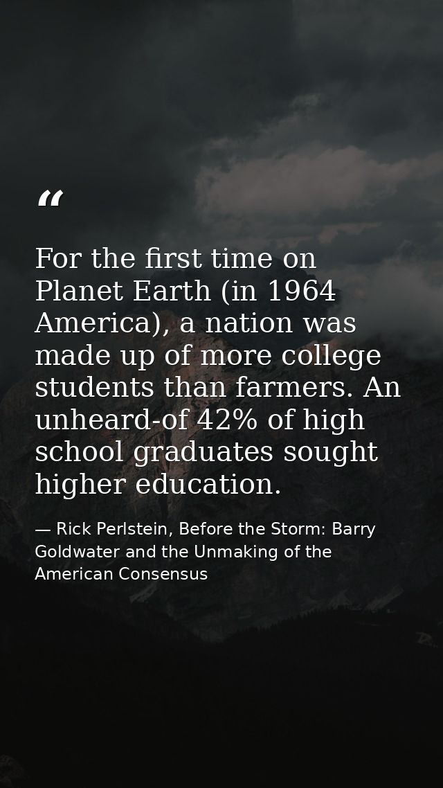 For the first time on Planet Earth (in 1964 America), a nation was made up of more college students than farmers. An unh — Rick Perlstein, Before the Storm: Barry Goldwater and the Unmaking of the American Consensus