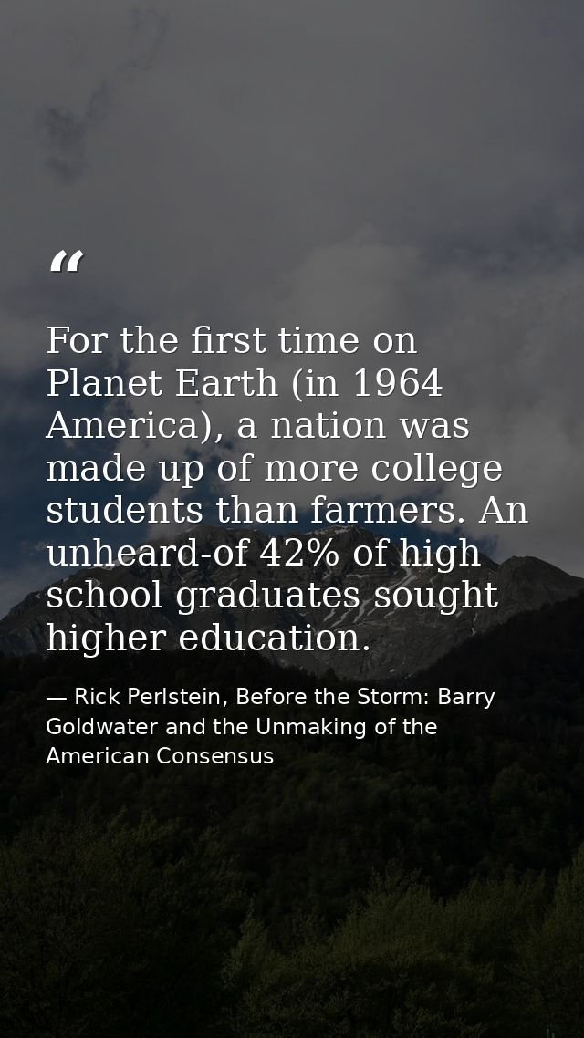 For the first time on Planet Earth (in 1964 America), a nation was made up of more college students than farmers. An unh — Rick Perlstein, Before the Storm: Barry Goldwater and the Unmaking of the American Consensus