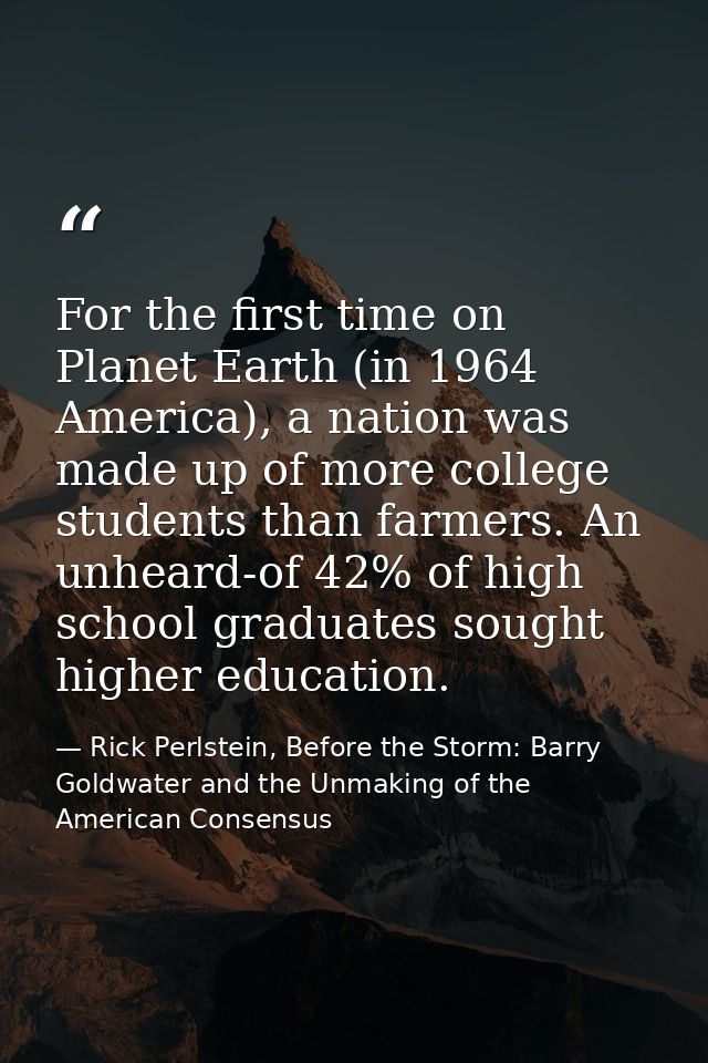 For the first time on Planet Earth (in 1964 America), a nation was made up of more college students than farmers. An unh — Rick Perlstein, Before the Storm: Barry Goldwater and the Unmaking of the American Consensus