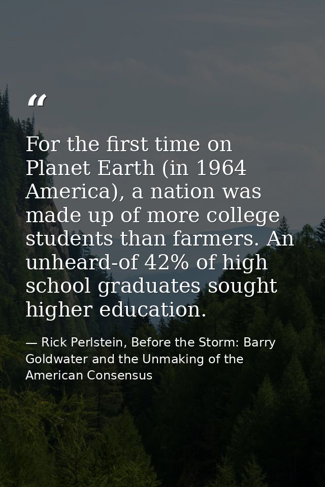 For the first time on Planet Earth (in 1964 America), a nation was made up of more college students than farmers. An unh — Rick Perlstein, Before the Storm: Barry Goldwater and the Unmaking of the American Consensus