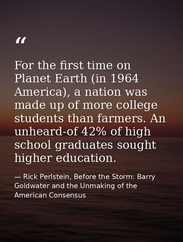 For the first time on Planet Earth (in 1964 America), a nation was made up of more college students than farmers. An unh — Rick Perlstein, Before the Storm: Barry Goldwater and the Unmaking of the American Consensus