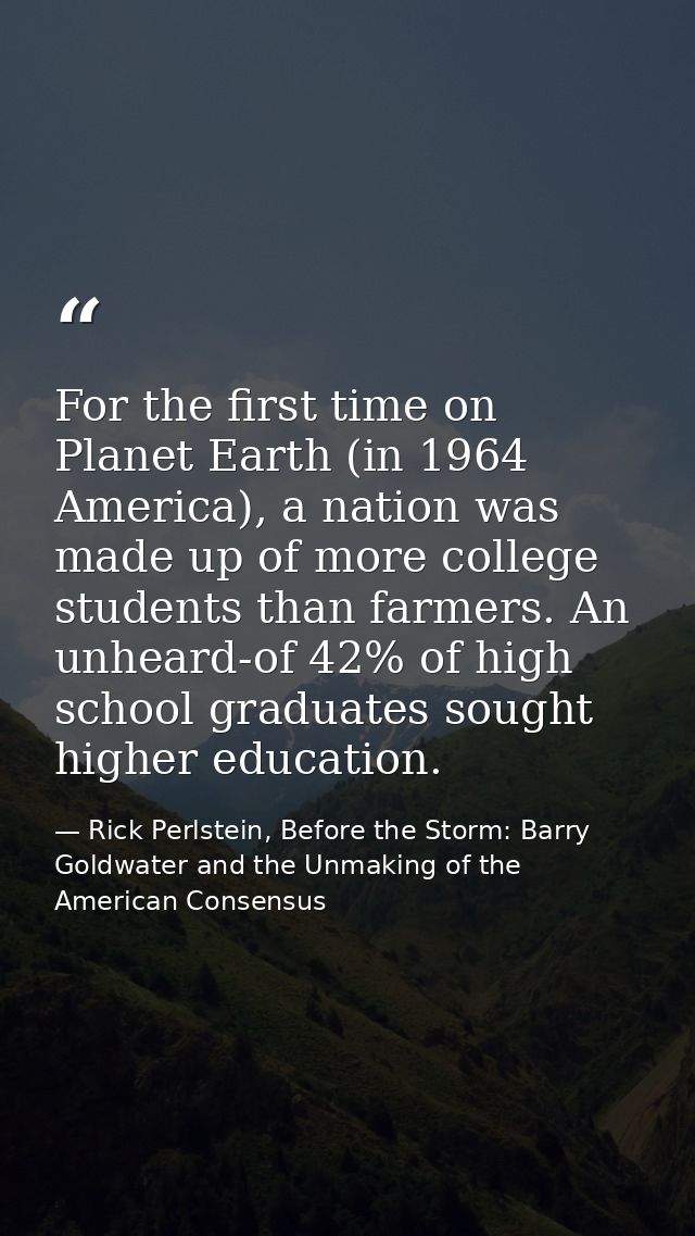 For the first time on Planet Earth (in 1964 America), a nation was made up of more college students than farmers. An unh — Rick Perlstein, Before the Storm: Barry Goldwater and the Unmaking of the American Consensus