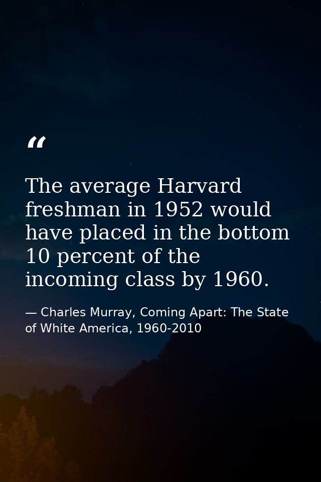 The average Harvard freshman in 1952 would have placed in the bottom 10 percent of the incoming class by 1960. — Charles Murray, Coming Apart: The State of White America, 1960-2010