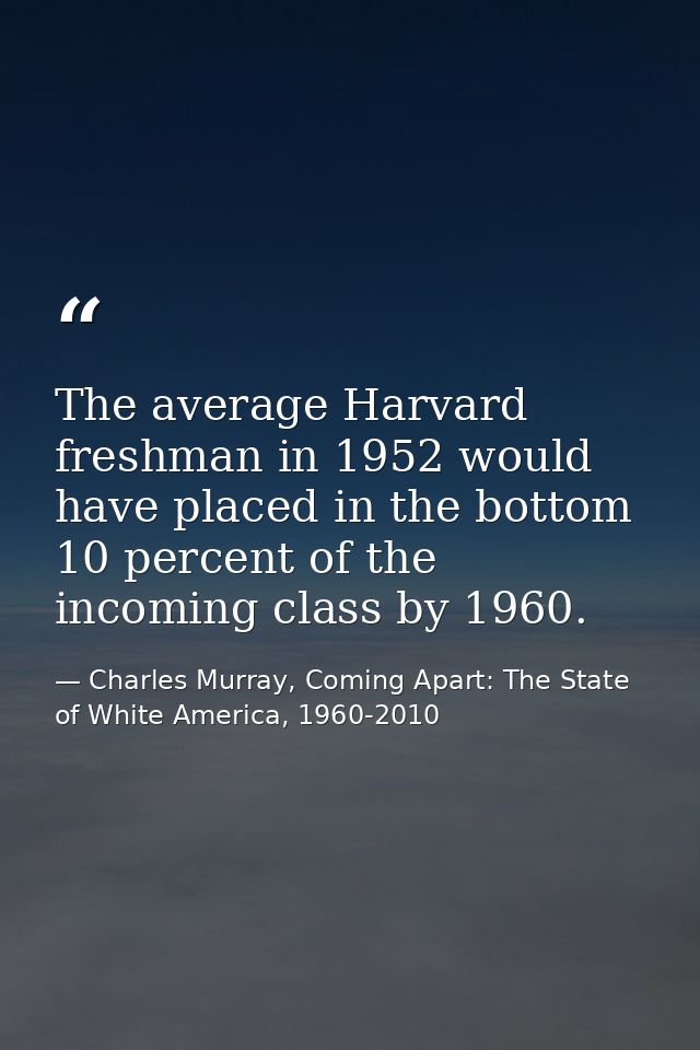 The average Harvard freshman in 1952 would have placed in the bottom 10 percent of the incoming class by 1960. — Charles Murray, Coming Apart: The State of White America, 1960-2010