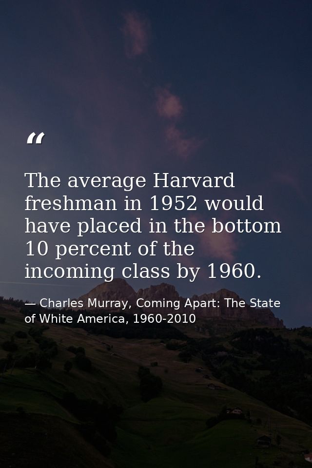 The average Harvard freshman in 1952 would have placed in the bottom 10 percent of the incoming class by 1960. — Charles Murray, Coming Apart: The State of White America, 1960-2010