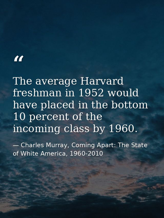The average Harvard freshman in 1952 would have placed in the bottom 10 percent of the incoming class by 1960. — Charles Murray, Coming Apart: The State of White America, 1960-2010