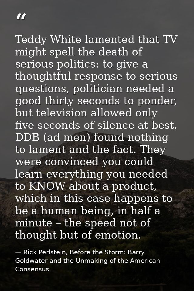 Teddy White lamented that TV might spell the death of serious politics: to give a thoughtful response to serious questio — Rick Perlstein, Before the Storm: Barry Goldwater and the Unmaking of the American Consensus
