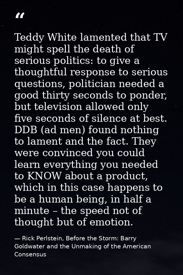 Teddy White lamented that TV might spell the death of serious politics: to give a thoughtful response to serious questio — Rick Perlstein, Before the Storm: Barry Goldwater and the Unmaking of the American Consensus
