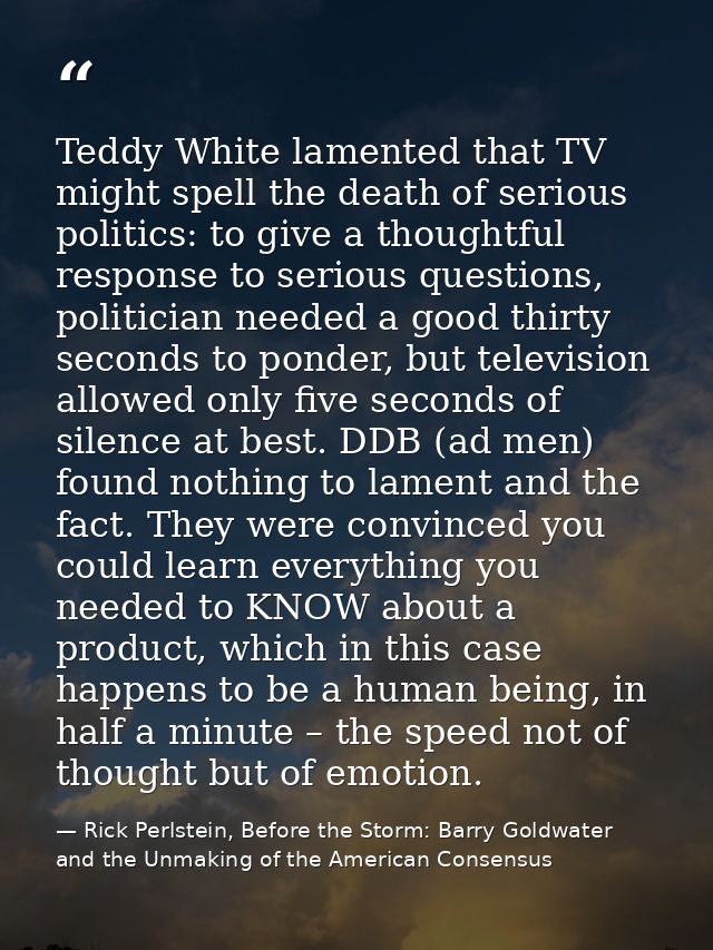 Teddy White lamented that TV might spell the death of serious politics: to give a thoughtful response to serious questio — Rick Perlstein, Before the Storm: Barry Goldwater and the Unmaking of the American Consensus