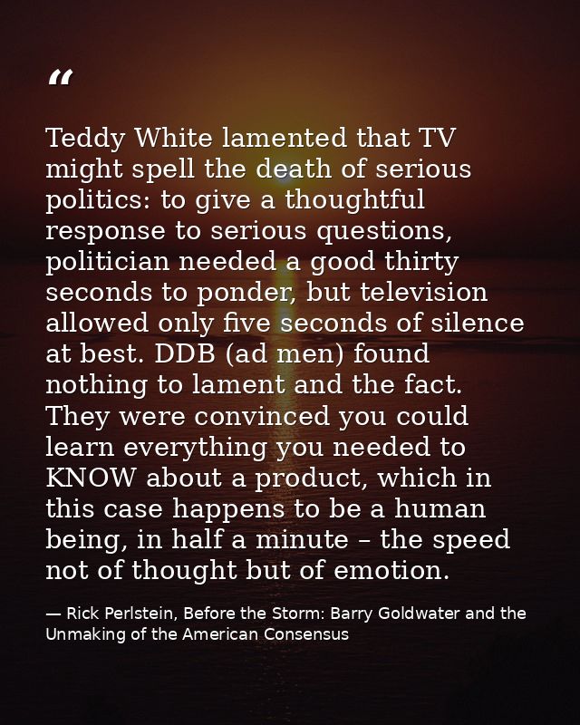 Teddy White lamented that TV might spell the death of serious politics: to give a thoughtful response to serious questio — Rick Perlstein, Before the Storm: Barry Goldwater and the Unmaking of the American Consensus