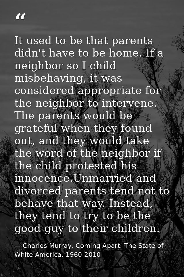 It used to be that parents didn't have to be home. If a neighbor so I child misbehaving, it was considered appropriate f — Charles Murray, Coming Apart: The State of White America, 1960-2010